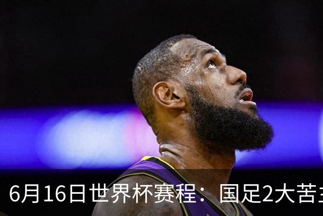 6月16日世界杯赛程：国足2大苦主首秀！CCTV5直播世界杯！世界杯赛程表一览